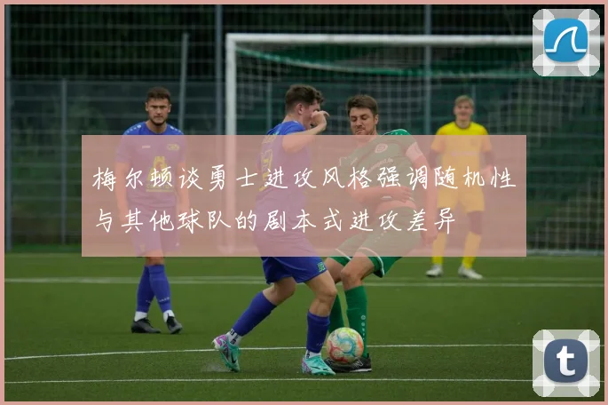 梅尔顿谈勇士进攻风格强调随机性与其他球队的剧本式进攻差异