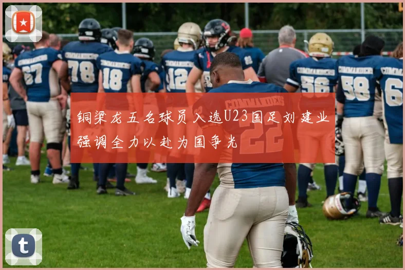 铜梁龙五名球员入选U23国足刘建业强调全力以赴为国争光