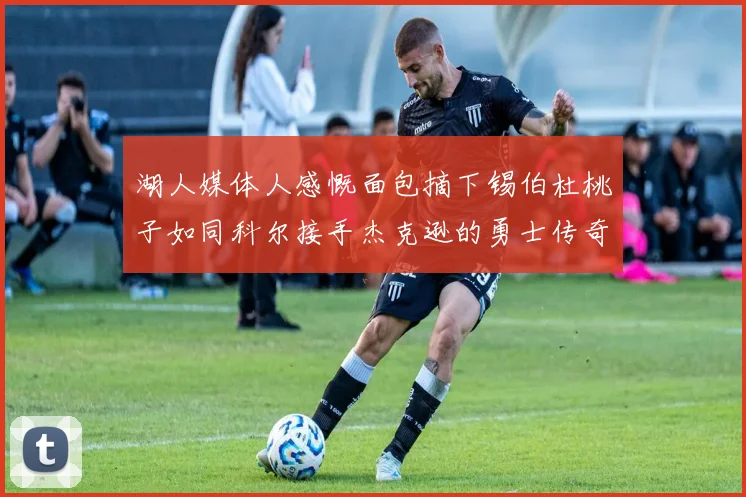 湖人媒体人感慨面包摘下锡伯杜桃子如同科尔接手杰克逊的勇士传奇