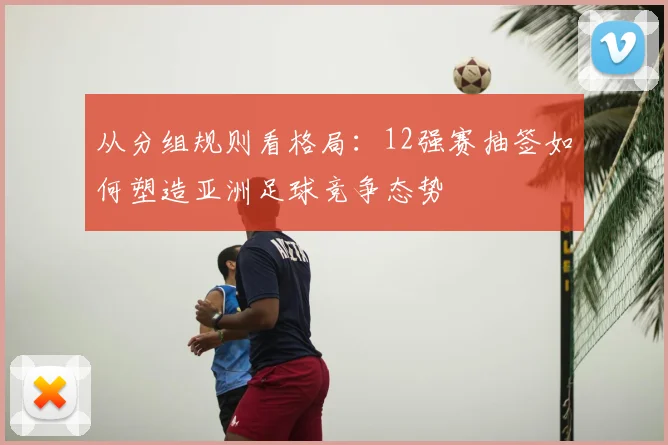 从分组规则看格局:12强赛抽签如何塑造亚洲足球竞争态势