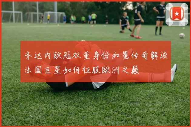 齐达内欧冠双重身份加冕传奇解读法国巨星如何征服欧洲之巅