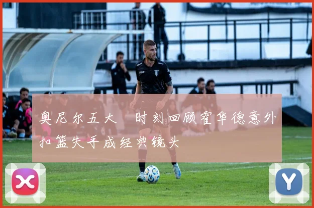 奥尼尔五大囧时刻回顾霍华德意外扣篮失手成经典镜头