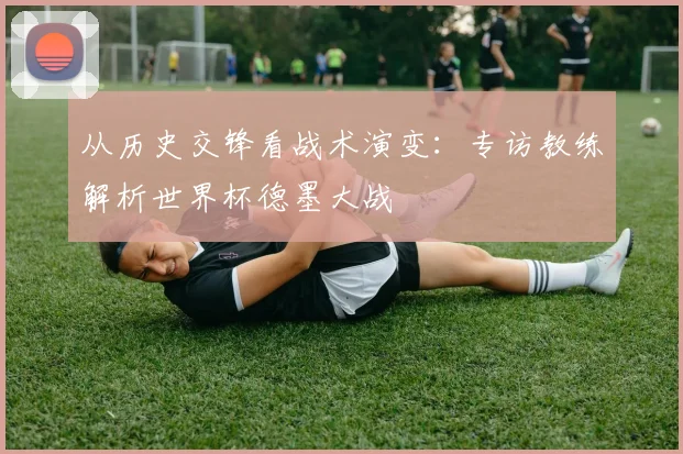 从历史交锋看战术演变：专访教练解析世界杯德墨大战
