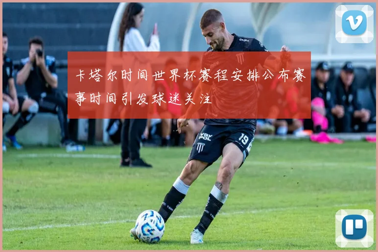卡塔尔时间世界杯赛程安排公布赛事时间引发球迷关注