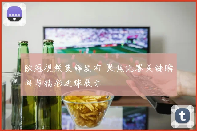 欧冠视频集锦发布 聚焦比赛关键瞬间与精彩进球展示