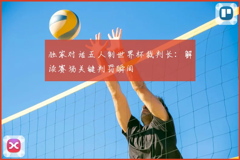 独家对话五人制世界杯裁判长：解读赛场关键判罚瞬间