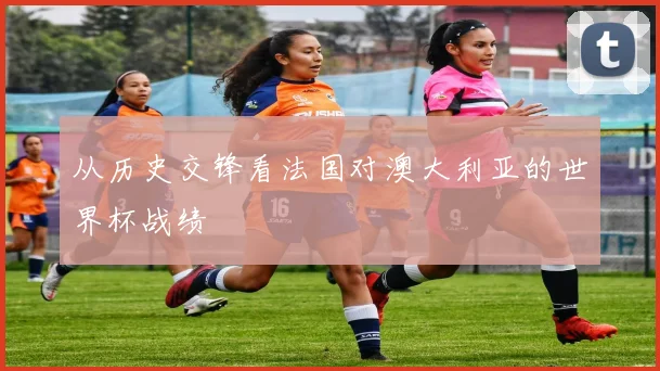从历史交锋看法国对澳大利亚的世界杯战绩