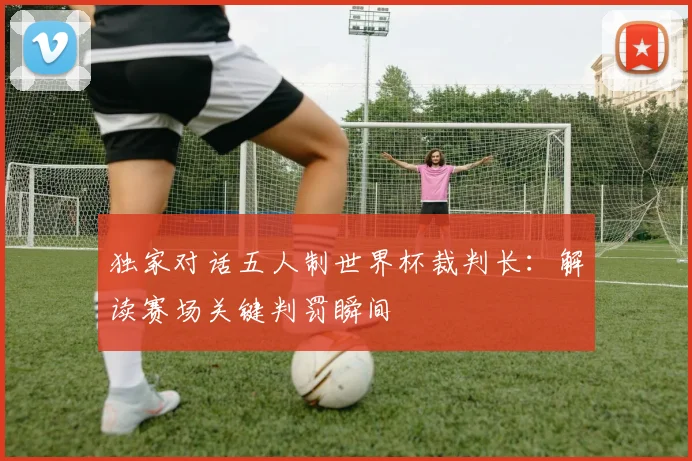 独家对话五人制世界杯裁判长:解读赛场关键判罚瞬间