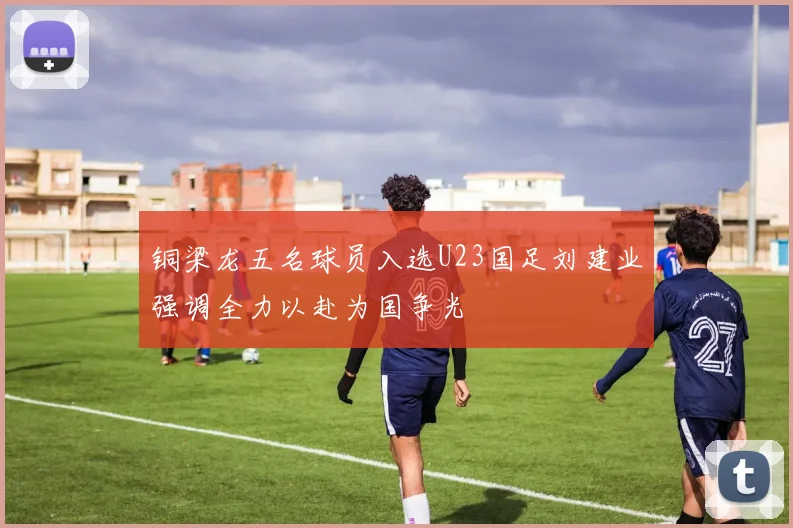 铜梁龙五名球员入选U23国足刘建业强调全力以赴为国争光