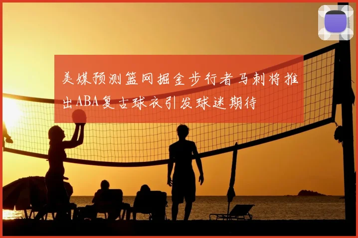 美媒预测篮网掘金步行者马刺将推出ABA复古球衣引发球迷期待