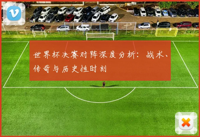 世界杯决赛对阵深度分析:战术、传奇与历史性时刻