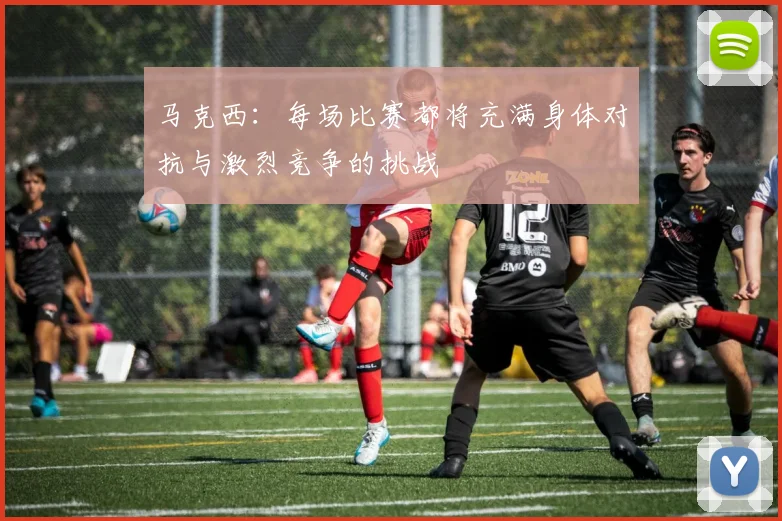 马克西:每场比赛都将充满身体对抗与激烈竞争的挑战