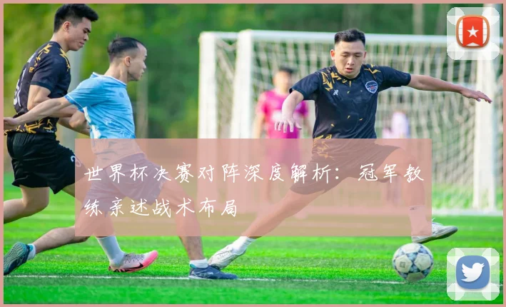 世界杯决赛对阵深度解析：冠军教练亲述战术布局