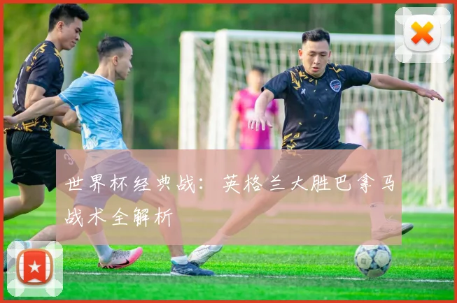 世界杯经典战：英格兰大胜巴拿马战术全解析