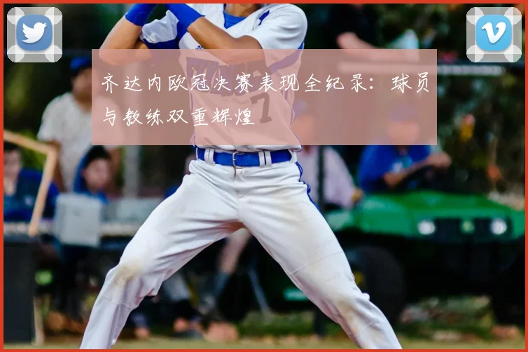 齐达内欧冠决赛表现全纪录：球员与教练双重辉煌