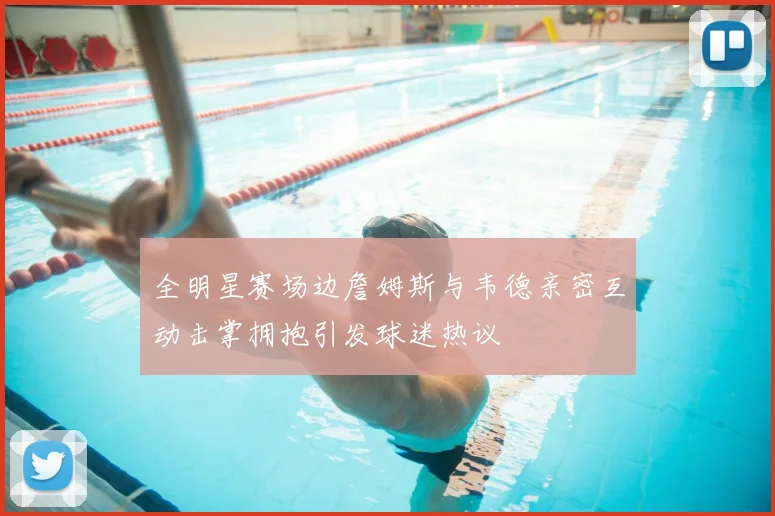 全明星赛场边詹姆斯与韦德亲密互动击掌拥抱引发球迷热议