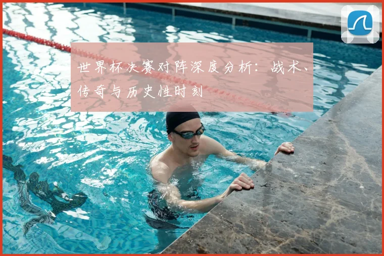 世界杯决赛对阵深度分析:战术、传奇与历史性时刻
