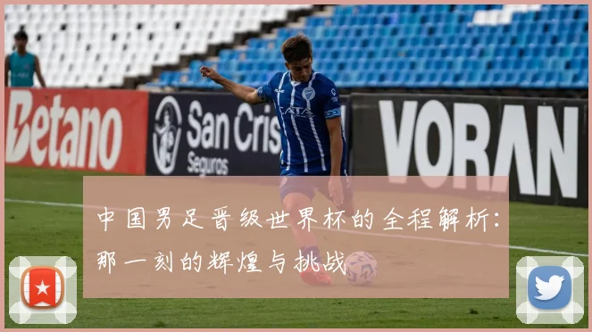 中国男足晋级世界杯的全程解析:那一刻的辉煌与挑战