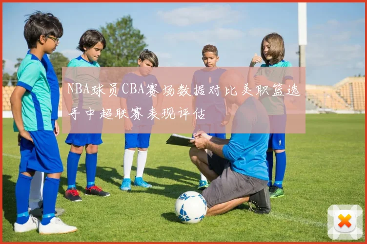 NBA球员CBA赛场数据对比美职篮选手中超联赛表现评估