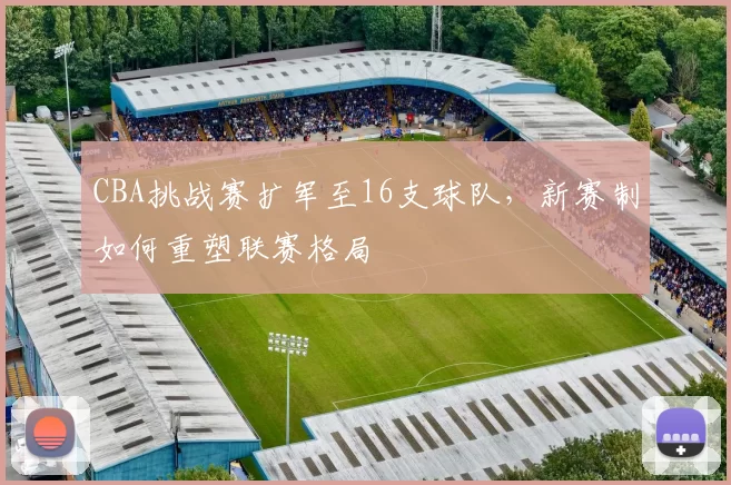 CBA挑战赛扩军至16支球队，新赛制如何重塑联赛格局