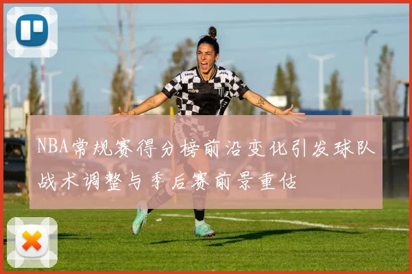 NBA常规赛得分榜前沿变化引发球队战术调整与季后赛前景重估