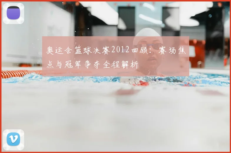 奥运会篮球决赛2012回顾：赛场焦点与冠军争夺全程解析