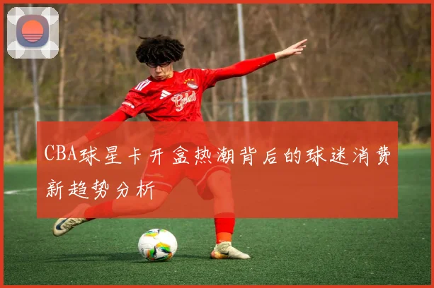 CBA球星卡开盒热潮背后的球迷消费新趋势分析
