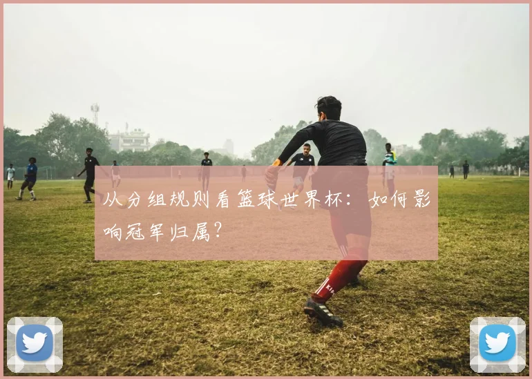 从分组规则看篮球世界杯:如何影响冠军归属?