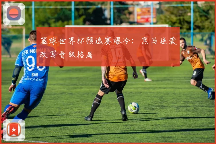篮球世界杯预选赛爆冷:黑马逆袭改写晋级格局