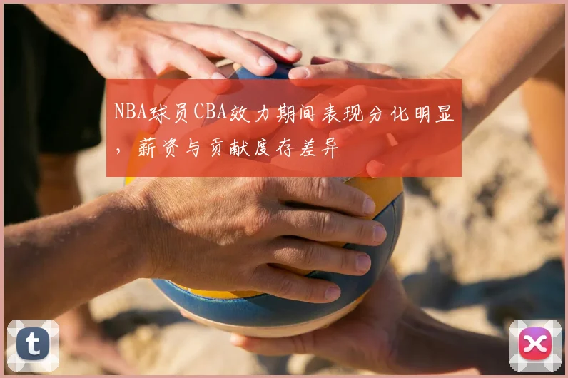NBA球员CBA效力期间表现分化明显,薪资与贡献度存差异