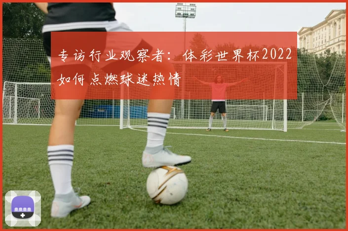 专访行业观察者:体彩世界杯2022如何点燃球迷热情