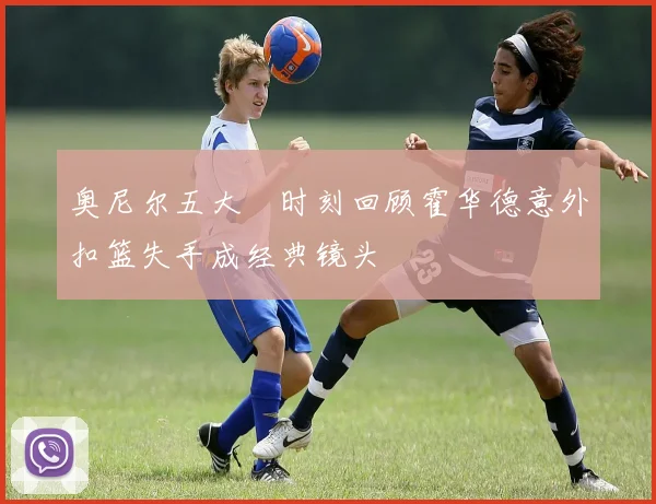 奥尼尔五大囧时刻回顾霍华德意外扣篮失手成经典镜头