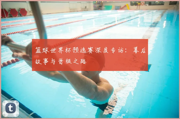 篮球世界杯预选赛深度专访:幕后故事与晋级之路