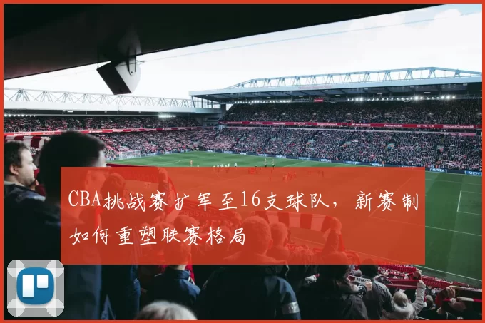 CBA挑战赛扩军至16支球队，新赛制如何重塑联赛格局