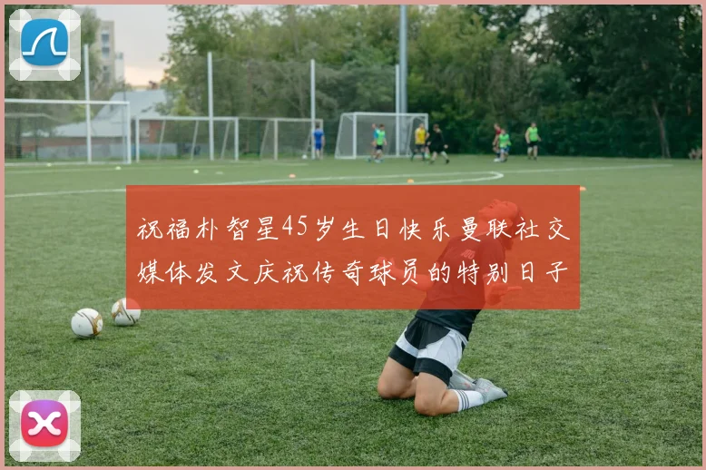 祝福朴智星45岁生日快乐曼联社交媒体发文庆祝传奇球员的特别日子