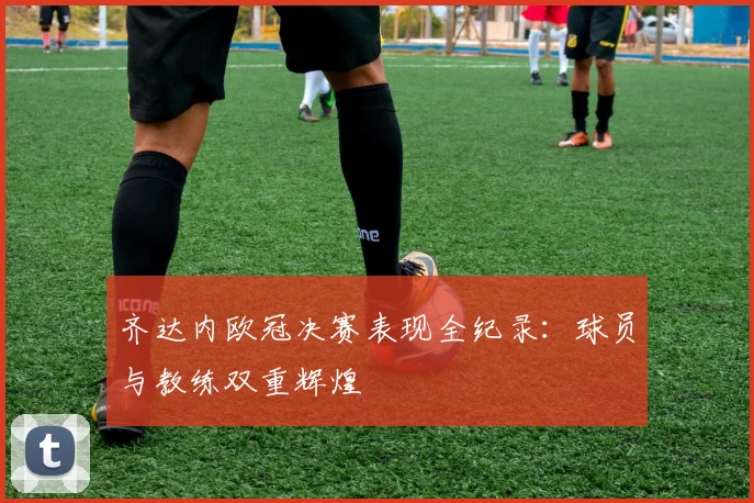 齐达内欧冠决赛表现全纪录:球员与教练双重辉煌