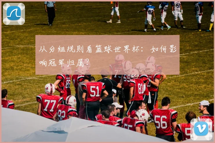 从分组规则看篮球世界杯:如何影响冠军归属?