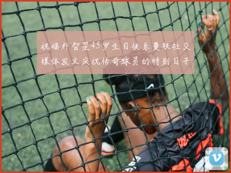 祝福朴智星45岁生日快乐曼联社交媒体发文庆祝传奇球员的特别日子
