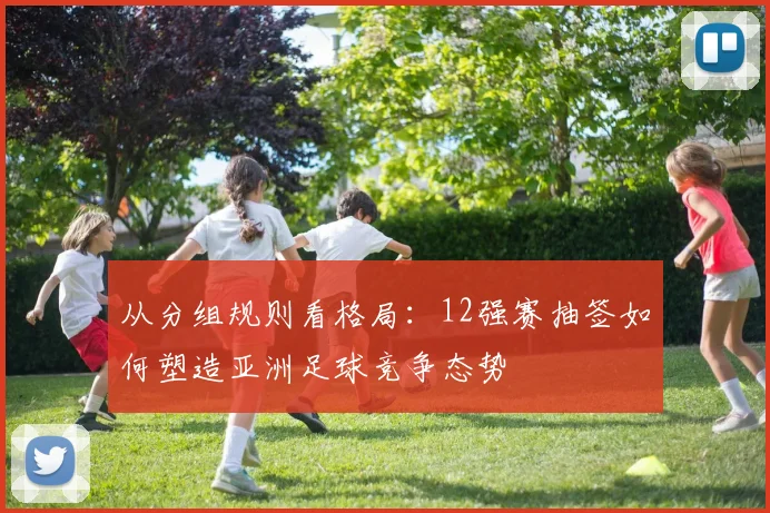 从分组规则看格局:12强赛抽签如何塑造亚洲足球竞争态势