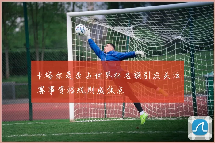 卡塔尔是否占世界杯名额引发关注 赛事资格规则成焦点